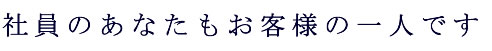 社員のあなたもお客様の一人です